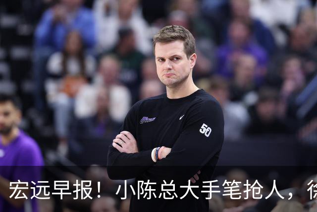 宏远早报！小陈总大手笔抢人，徐杰将拿顶薪，周鹏归队职务曝光！
