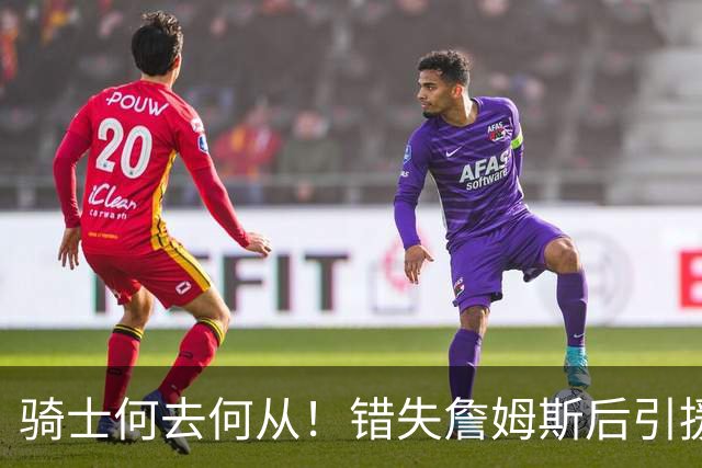 骑士何去何从！错失詹姆斯后引援停滞 老板急于夺冠或可追杜兰特